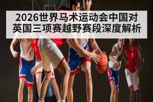 2026世界马术运动会中国对英国三项赛越野赛段深度解析
