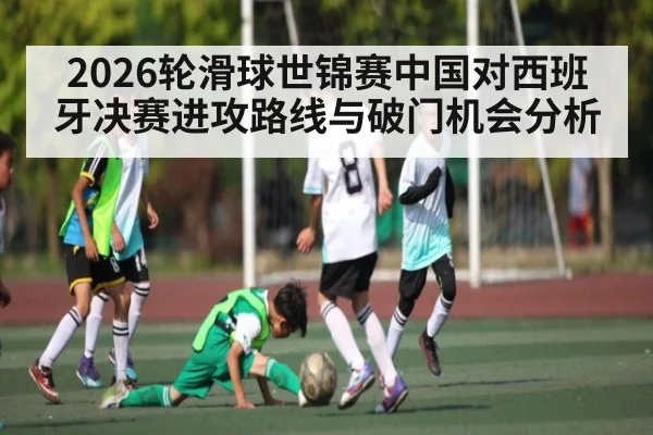 2026轮滑球世锦赛中国对西班牙决赛进攻路线与破门机会分析