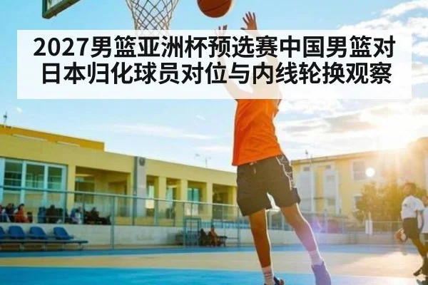 2027男篮亚洲杯预选赛中国男篮对日本归化球员对位与内线轮换观察